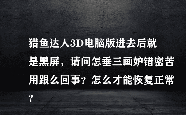 猎鱼达人3D电脑版进去后就是黑屏，请问怎垂三画妒错密苦用跟么回事？怎么才能恢复正常?