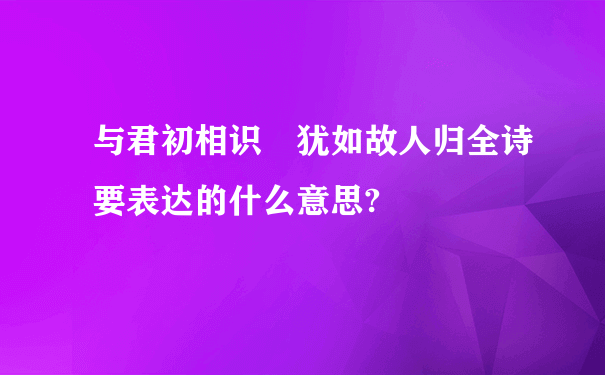 与君初相识 犹如故人归全诗要表达的什么意思?