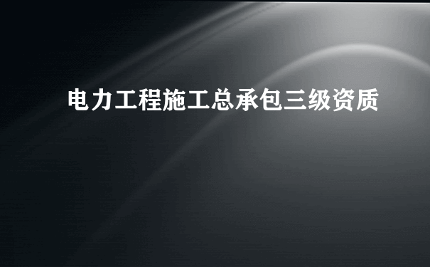 电力工程施工总承包三级资质