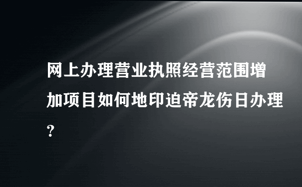 网上办理营业执照经营范围增加项目如何地印迫帝龙伤日办理？