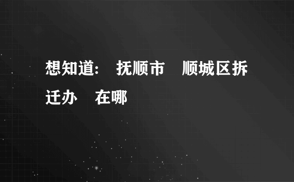 想知道: 抚顺市 顺城区拆迁办 在哪