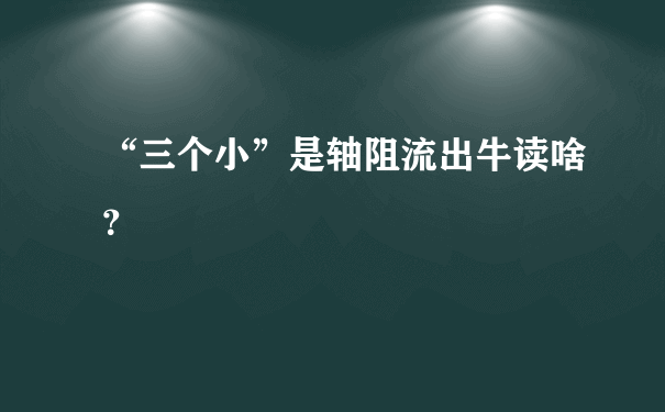 “三个小”是轴阻流出牛读啥？