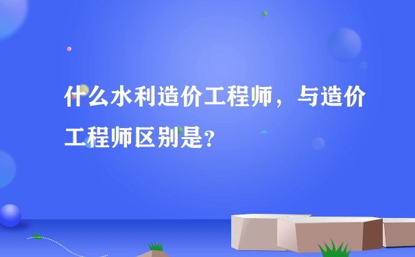 什么水利造价工程师，与造价工程师区别是？