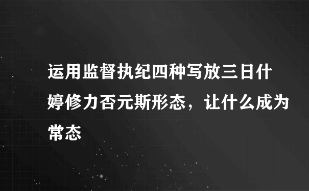 运用监督执纪四种写放三日什婷修力否元斯形态，让什么成为常态