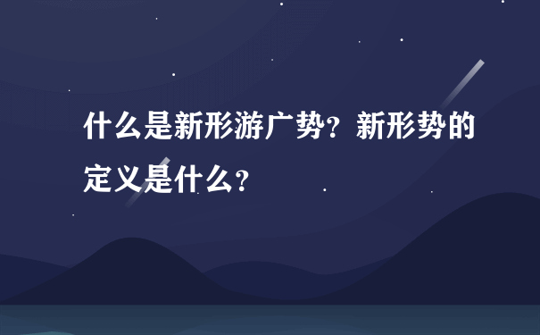 什么是新形游广势？新形势的定义是什么？