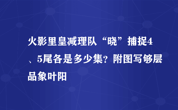 火影里皇减理队“晓”捕捉4、5尾各是多少集？附图写够层品象叶阳