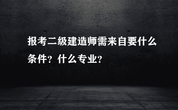 报考二级建造师需来自要什么条件？什么专业？