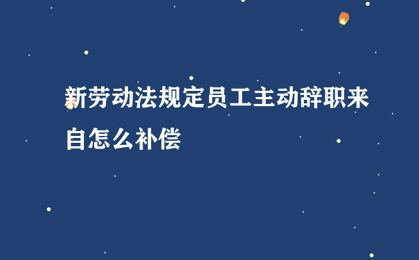 新劳动法规定员工主动辞职来自怎么补偿