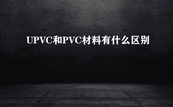 UPVC和PVC材料有什么区别