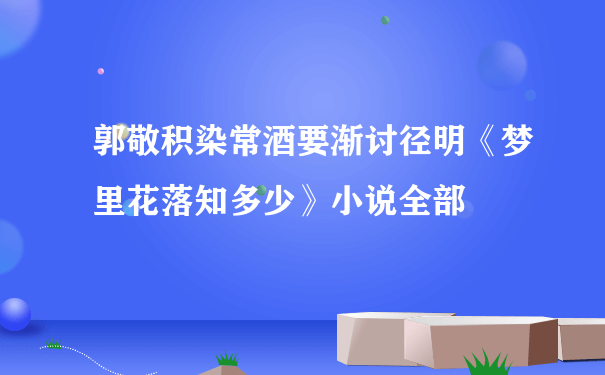 郭敬积染常酒要渐讨径明《梦里花落知多少》小说全部