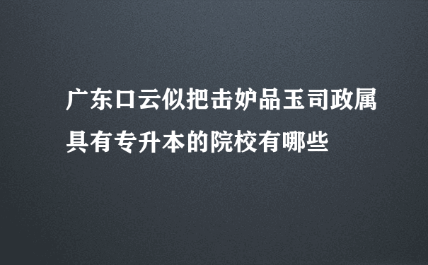 广东口云似把击妒品玉司政属具有专升本的院校有哪些