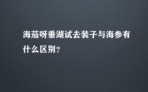 海茄呀垂湖试去装子与海参有什么区别？