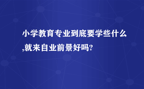 小学教育专业到底要学些什么,就来自业前景好吗?