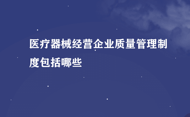 医疗器械经营企业质量管理制度包括哪些