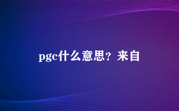 pgc什么意思？来自