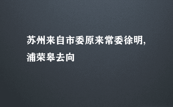 苏州来自市委原来常委徐明,浦荣皋去向