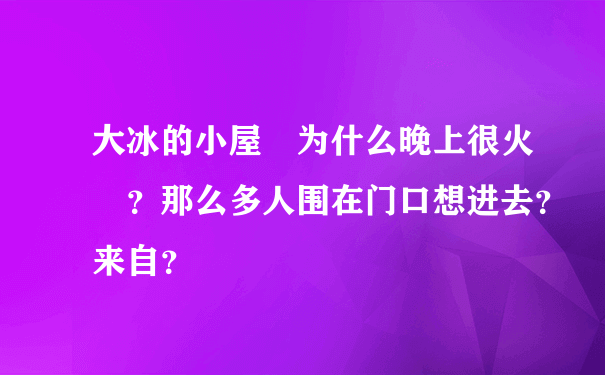 大冰的小屋 为什么晚上很火 ？那么多人围在门口想进去？来自？