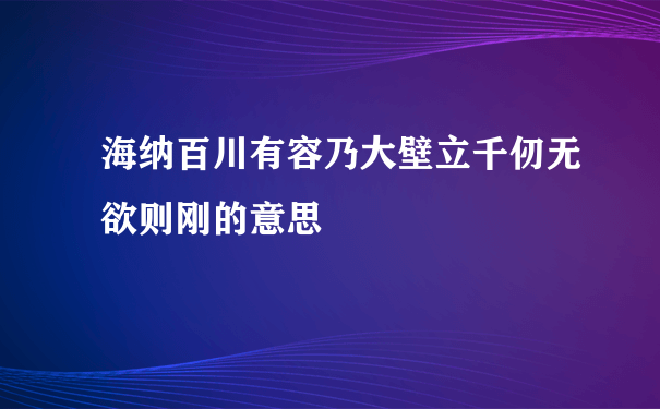 海纳百川有容乃大壁立千仞无欲则刚的意思