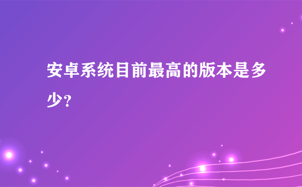 安卓系统目前最高的版本是多少？