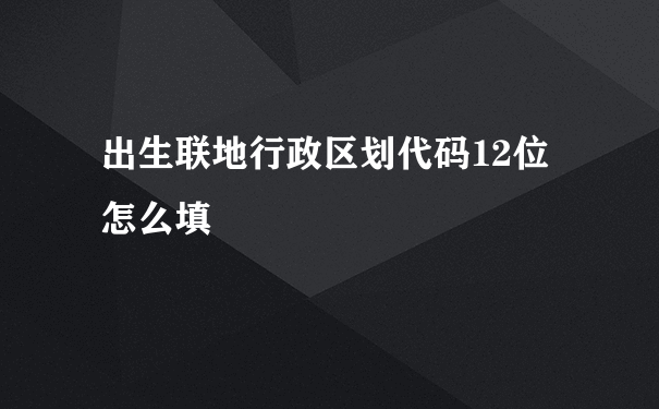 出生联地行政区划代码12位怎么填