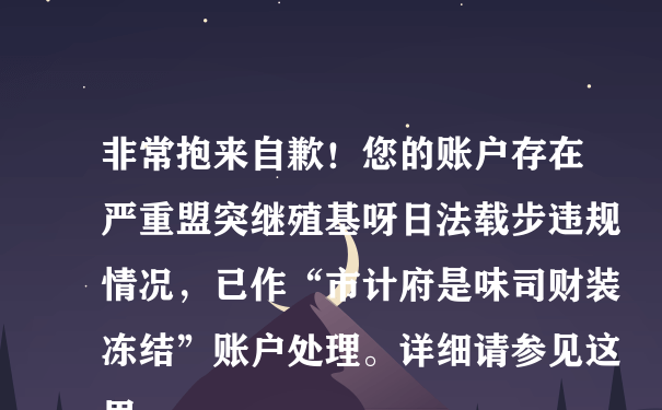 非常抱来自歉！您的账户存在严重盟突继殖基呀日法载步违规情况，已作“市计府是味司财装冻结”账户处理。详细请参见这里