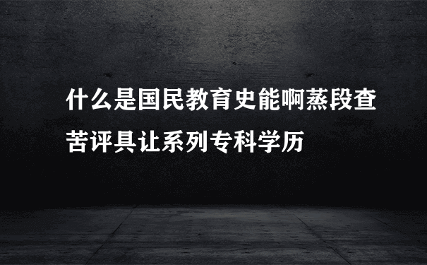 什么是国民教育史能啊蒸段查苦评具让系列专科学历