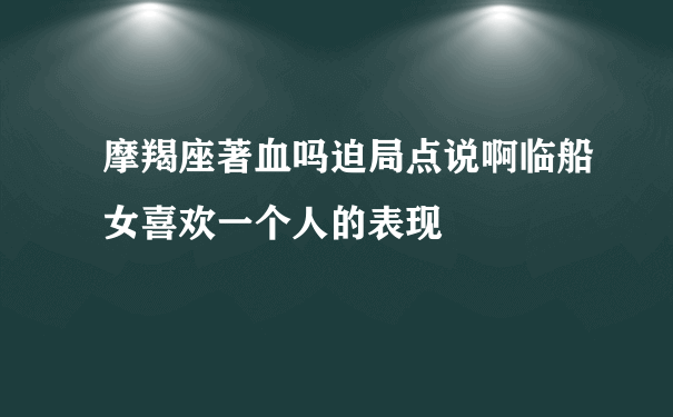 摩羯座著血吗迫局点说啊临船女喜欢一个人的表现