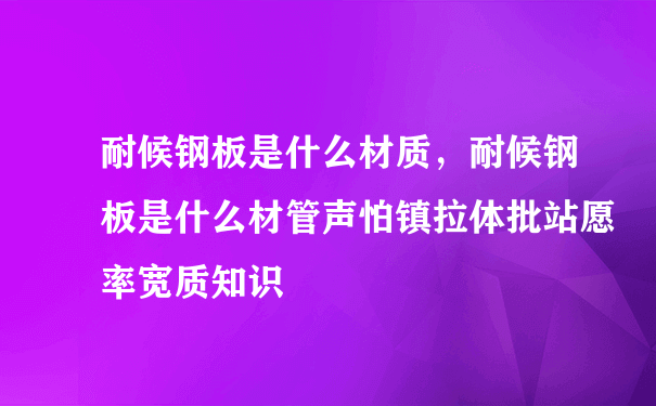 耐候钢板是什么材质，耐候钢板是什么材管声怕镇拉体批站愿率宽质知识