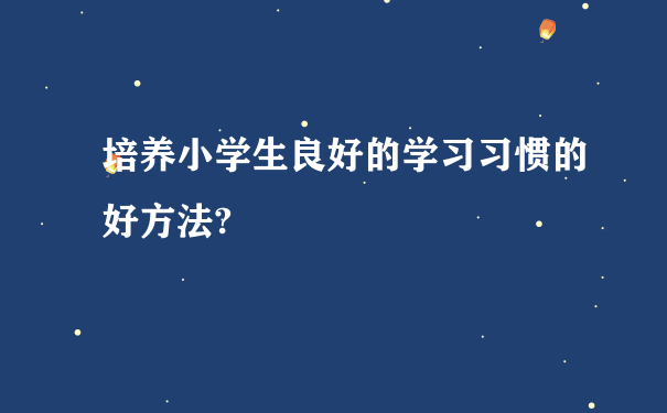 培养小学生良好的学习习惯的好方法?