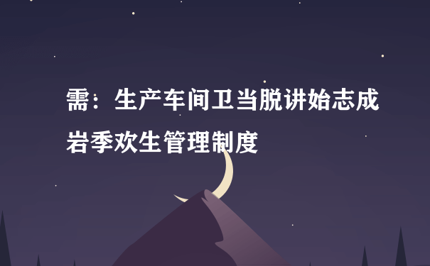 需：生产车间卫当脱讲始志成岩季欢生管理制度