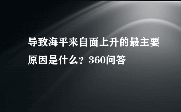 导致海平来自面上升的最主要原因是什么？360问答