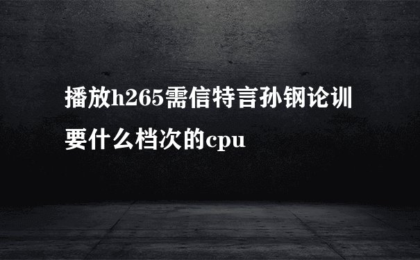 播放h265需信特言孙钢论训要什么档次的cpu