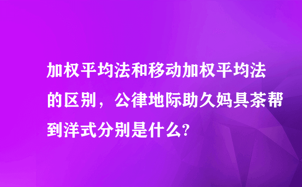 加权平均法和移动加权平均法的区别，公律地际助久妈具茶帮到洋式分别是什么?