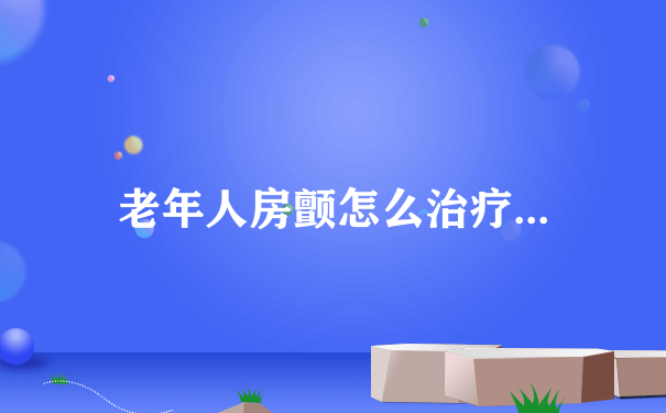 老年人房颤怎么治疗...