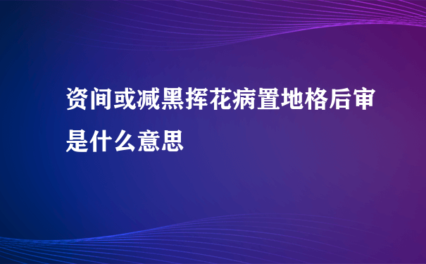 资间或减黑挥花病置地格后审是什么意思