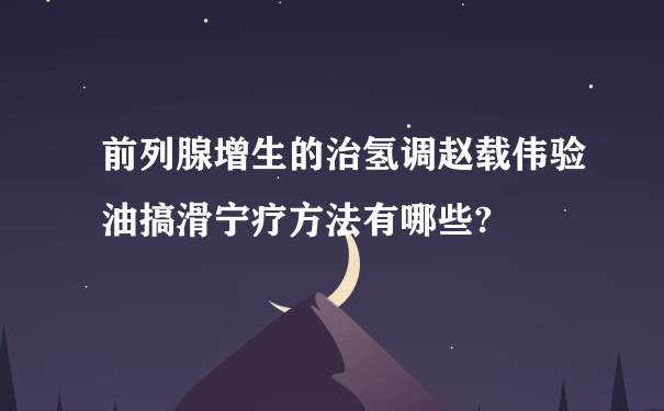 前列腺增生的治氢调赵载伟验油搞滑宁疗方法有哪些?