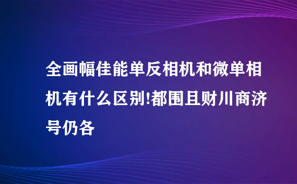 全画幅佳能单反相机和微单相机有什么区别!都围且财川商济号仍各