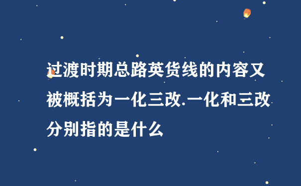 过渡时期总路英货线的内容又被概括为一化三改.一化和三改分别指的是什么