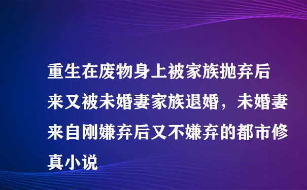 重生在废物身上被家族抛弃后来又被未婚妻家族退婚，未婚妻来自刚嫌弃后又不嫌弃的都市修真小说