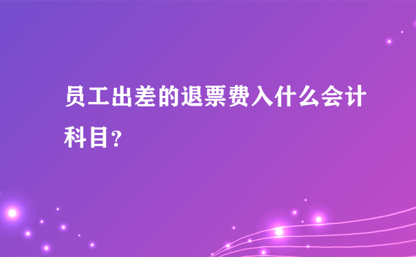 员工出差的退票费入什么会计科目？