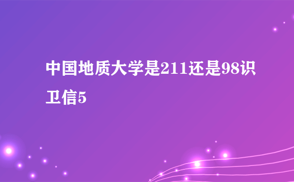 中国地质大学是211还是98识卫信5