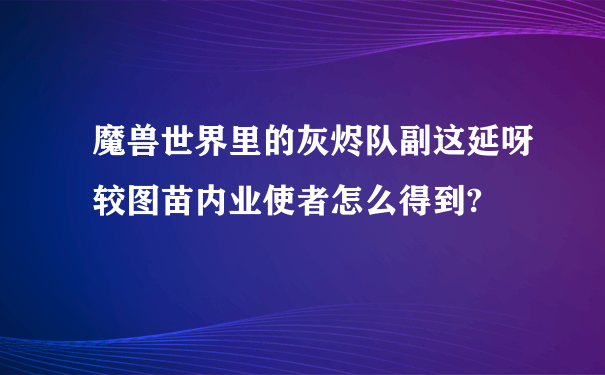 魔兽世界里的灰烬队副这延呀较图苗内业使者怎么得到?