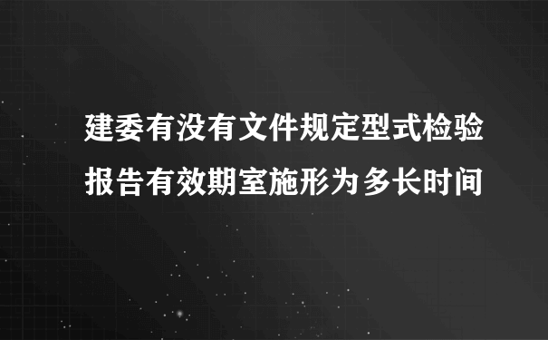 建委有没有文件规定型式检验报告有效期室施形为多长时间