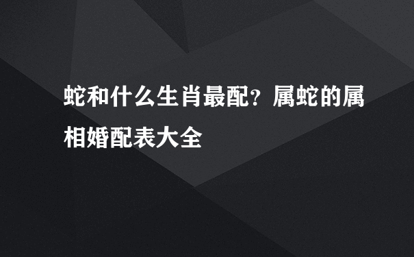 蛇和什么生肖最配？属蛇的属相婚配表大全