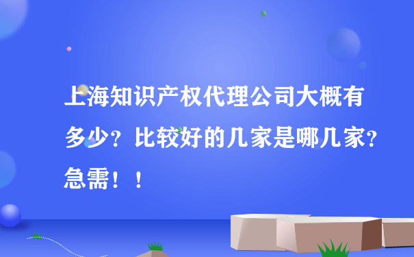 上海知识产权代理公司大概有多少？比较好的几家是哪几家？急需！！