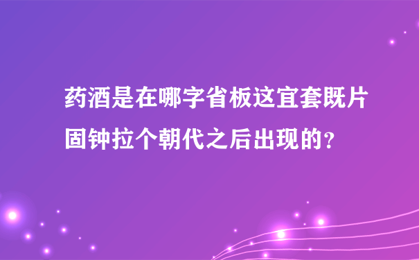 药酒是在哪字省板这宜套既片固钟拉个朝代之后出现的？