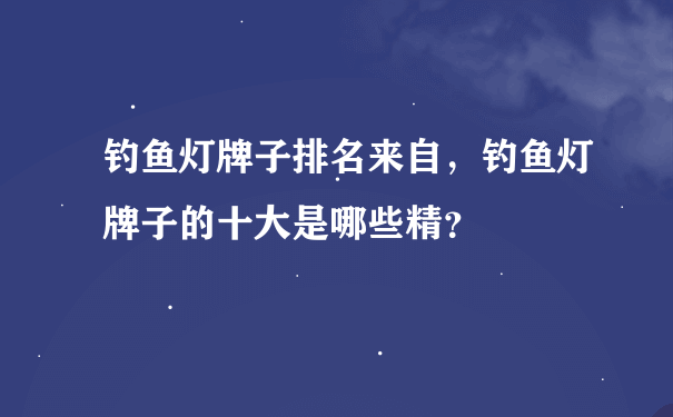 钓鱼灯牌子排名来自，钓鱼灯牌子的十大是哪些精？