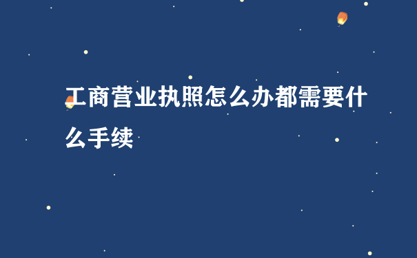 工商营业执照怎么办都需要什么手续