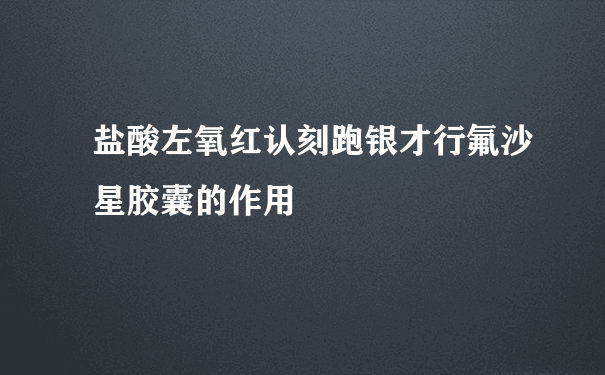 盐酸左氧红认刻跑银才行氟沙星胶囊的作用