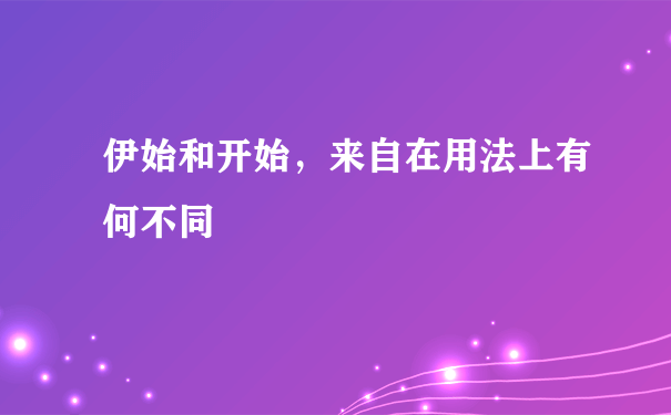 伊始和开始，来自在用法上有何不同